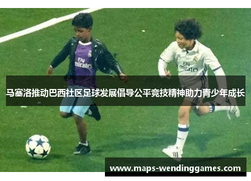 马塞洛推动巴西社区足球发展倡导公平竞技精神助力青少年成长