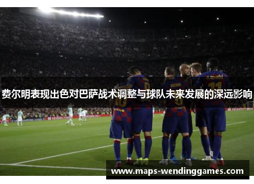费尔明表现出色对巴萨战术调整与球队未来发展的深远影响
