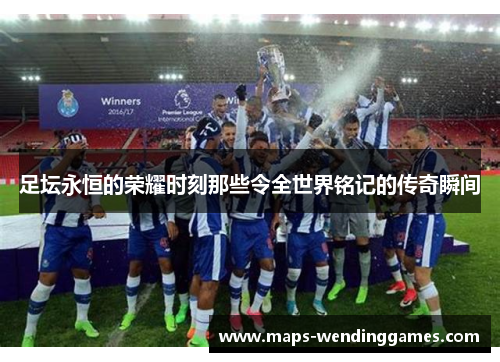 足坛永恒的荣耀时刻那些令全世界铭记的传奇瞬间