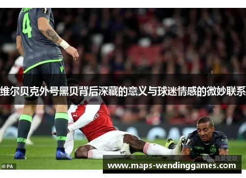 维尔贝克外号黑贝背后深藏的意义与球迷情感的微妙联系