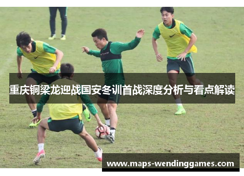 重庆铜梁龙迎战国安冬训首战深度分析与看点解读