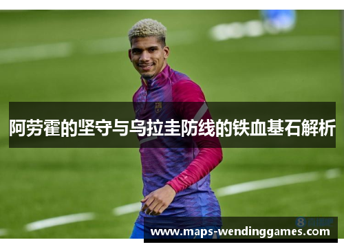 阿劳霍的坚守与乌拉圭防线的铁血基石解析