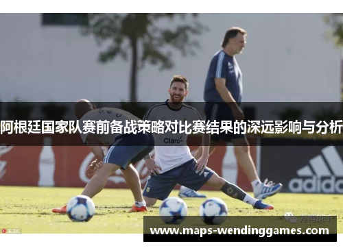 阿根廷国家队赛前备战策略对比赛结果的深远影响与分析