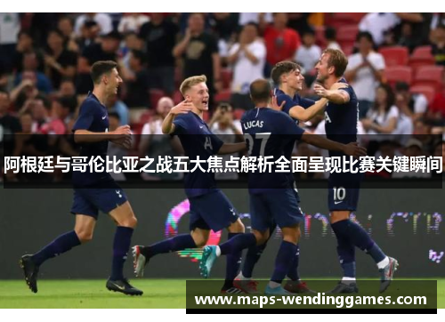 阿根廷与哥伦比亚之战五大焦点解析全面呈现比赛关键瞬间