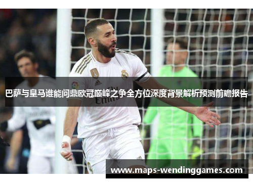 巴萨与皇马谁能问鼎欧冠巅峰之争全方位深度背景解析预测前瞻报告