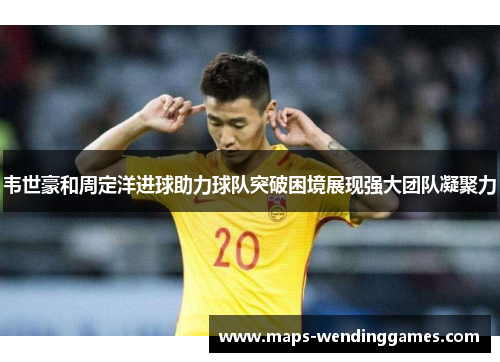 韦世豪和周定洋进球助力球队突破困境展现强大团队凝聚力